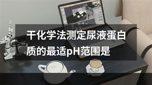 干化学法测定尿液蛋白质的最适pH范围是