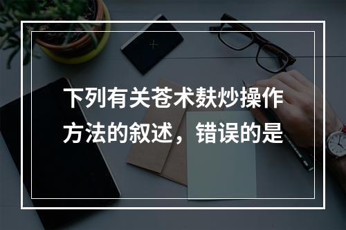 下列有关苍术麸炒操作方法的叙述，错误的是