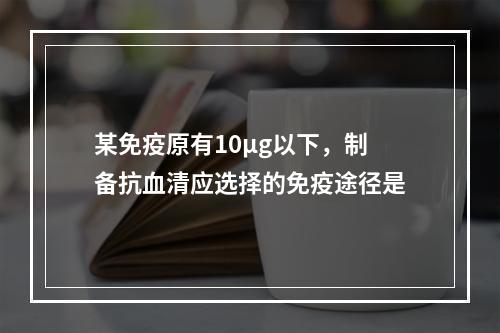 某免疫原有10μg以下，制备抗血清应选择的免疫途径是