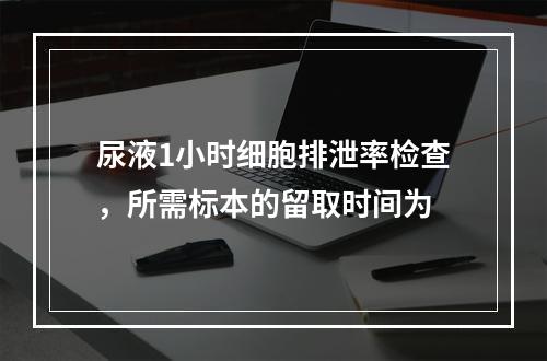 尿液1小时细胞排泄率检查，所需标本的留取时间为