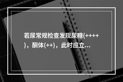 若尿常规检查发现尿糖(++++)，酮体(++)，此时应立即进