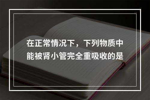 在正常情况下，下列物质中能被肾小管完全重吸收的是