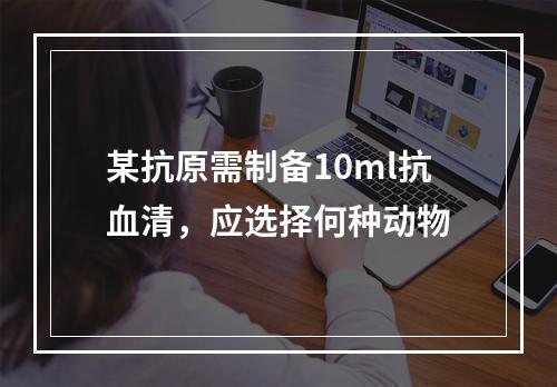 某抗原需制备10ml抗血清，应选择何种动物