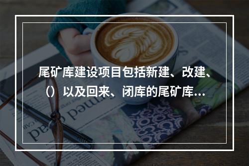 尾矿库建设项目包括新建、改建、（）以及回来、闭库的尾矿库建设