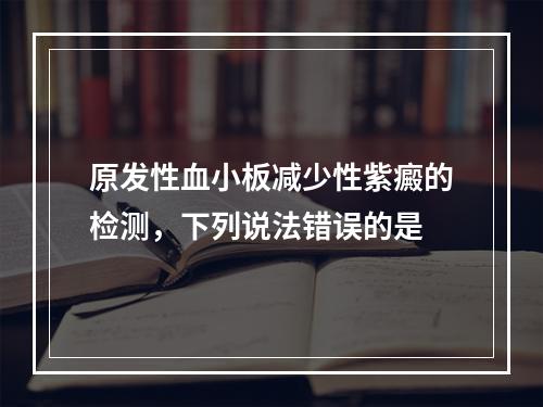 原发性血小板减少性紫癜的检测，下列说法错误的是