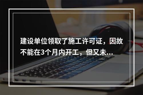 建设单位领取了施工许可证，因故不能在3个月内开工，但又未申请