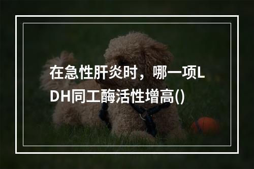 在急性肝炎时，哪一项LDH同工酶活性增高()