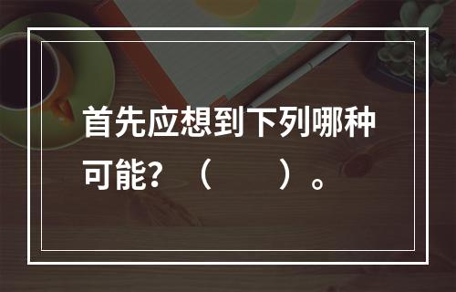 首先应想到下列哪种可能？（　　）。