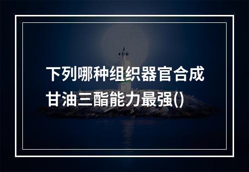 下列哪种组织器官合成甘油三酯能力最强()