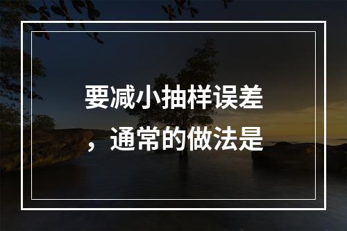 要减小抽样误差，通常的做法是