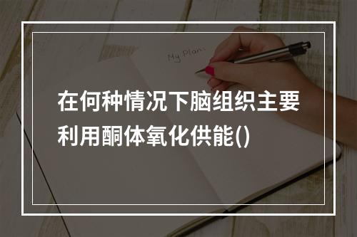 在何种情况下脑组织主要利用酮体氧化供能()