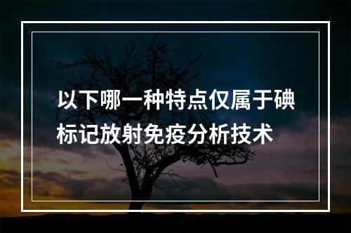 以下哪一种特点仅属于碘标记放射免疫分析技术