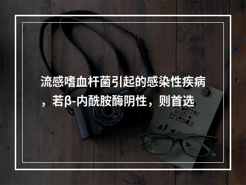 流感嗜血杆菌引起的感染性疾病，若β-内酰胺酶阴性，则首选