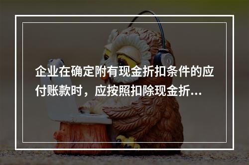 企业在确定附有现金折扣条件的应付账款时，应按照扣除现金折扣后