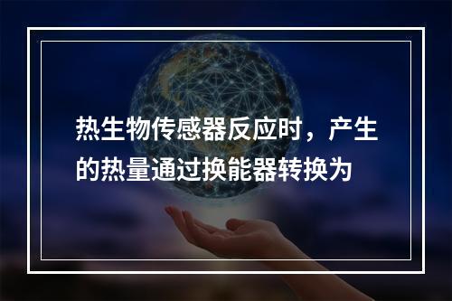 热生物传感器反应时，产生的热量通过换能器转换为