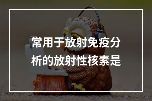 常用于放射免疫分析的放射性核素是