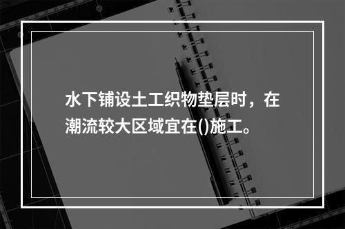 水下铺设土工织物垫层时，在潮流较大区域宜在()施工。