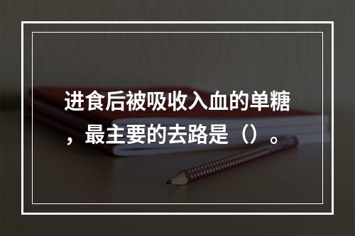 进食后被吸收入血的单糖，最主要的去路是（）。