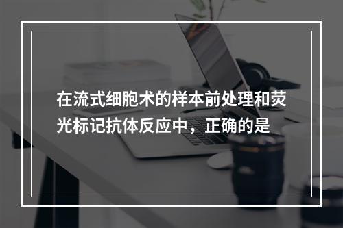 在流式细胞术的样本前处理和荧光标记抗体反应中，正确的是