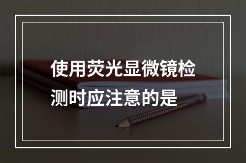 使用荧光显微镜检测时应注意的是