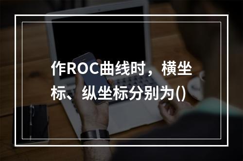 作ROC曲线时，横坐标、纵坐标分别为()