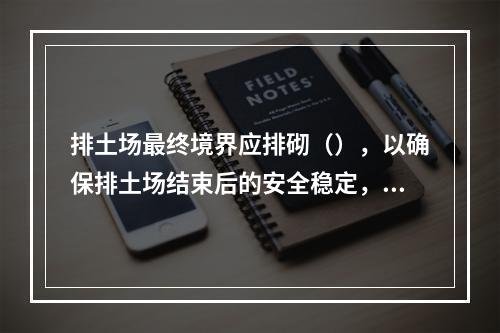 排土场最终境界应排砌（），以确保排土场结束后的安全稳定，防止