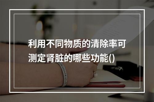 利用不同物质的清除率可测定肾脏的哪些功能()