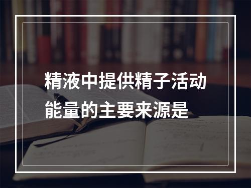 精液中提供精子活动能量的主要来源是