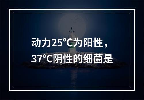 动力25℃为阳性，37℃阴性的细菌是