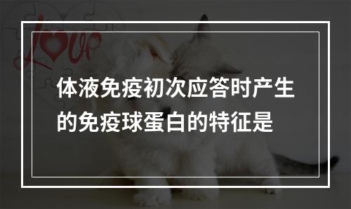 体液免疫初次应答时产生的免疫球蛋白的特征是