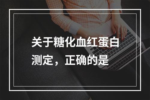 关于糖化血红蛋白测定，正确的是