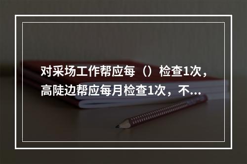 对采场工作帮应每（）检查1次，高陡边帮应每月检查1次，不稳定