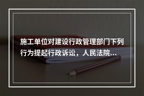 施工单位对建设行政管理部门下列行为提起行政诉讼，人民法院应当