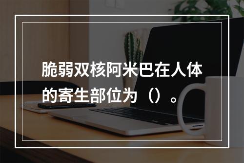 脆弱双核阿米巴在人体的寄生部位为（）。