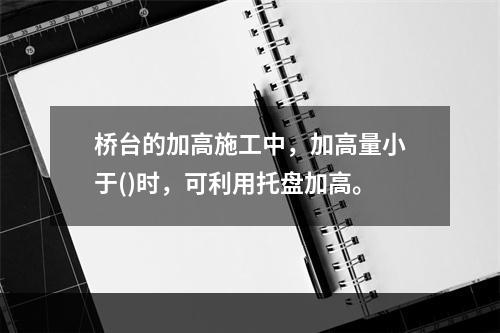 桥台的加高施工中，加高量小于()时，可利用托盘加高。