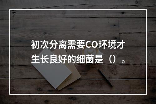 初次分离需要CO环境才生长良好的细菌是（）。