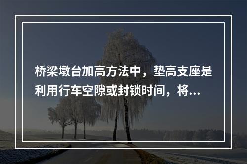 桥梁墩台加高方法中，垫高支座是利用行车空隙或封锁时间，将桥梁