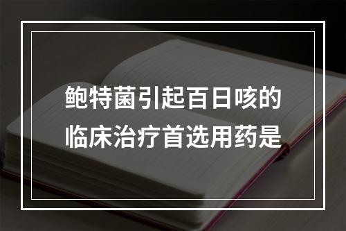 鲍特菌引起百日咳的临床治疗首选用药是