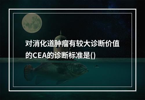 对消化道肿瘤有较大诊断价值的CEA的诊断标准是()