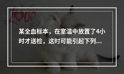 某全血标本，在室温中放置了4小时才送检，这时可能引起下列何种