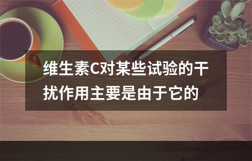 维生素C对某些试验的干扰作用主要是由于它的