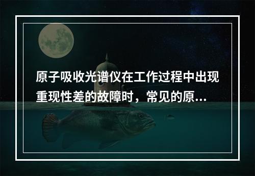 原子吸收光谱仪在工作过程中出现重现性差的故障时，常见的原因有