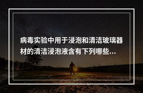 病毒实验中用于浸泡和清洁玻璃器材的清洁浸泡液含有下列哪些化学