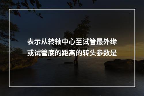 表示从转轴中心至试管最外缘或试管底的距离的转头参数是