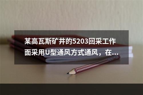 某高瓦斯矿井的5203回采工作面采用U型通风方式通风，在生产