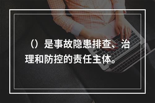 （）是事故隐患排查、治理和防控的责任主体。