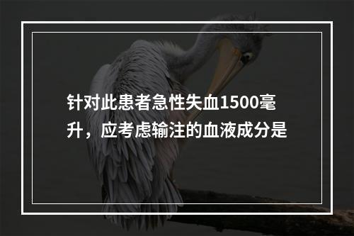 针对此患者急性失血1500毫升，应考虑输注的血液成分是