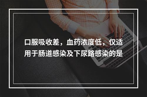 口服吸收差，血药浓度低，仅适用于肠道感染及下尿路感染的是