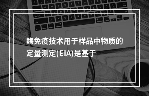 酶免疫技术用于样品中物质的定量测定(EIA)是基于