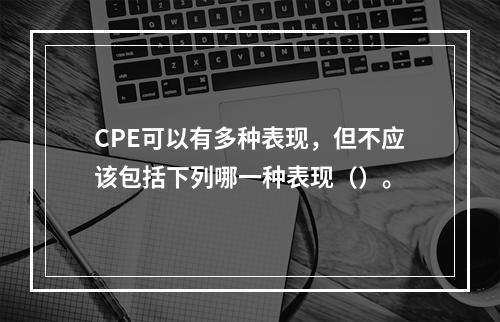 CPE可以有多种表现，但不应该包括下列哪一种表现（）。